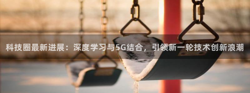 科技圈最新进展：深度学习与5G结合，引领新一轮技术创新浪潮
