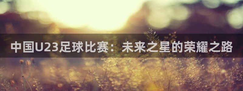 中国U23足球比赛：未来之星的荣耀之路